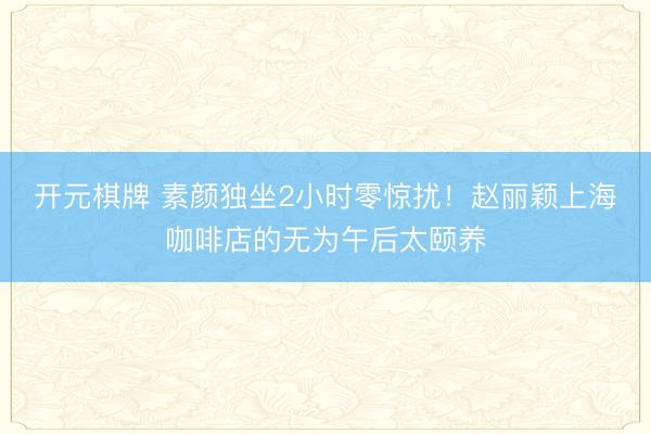 开元棋牌 素颜独坐2小时零惊扰！赵丽颖上海咖啡店的无为午后太颐养