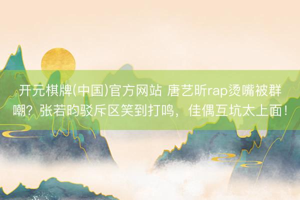 开元棋牌(中国)官方网站 唐艺昕rap烫嘴被群嘲？张若昀驳斥区笑到打鸣，佳偶互坑太上面！