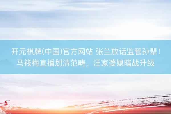 开元棋牌(中国)官方网站 张兰放话监管孙辈！马筱梅直播划清范畴，汪家婆媳暗战升级