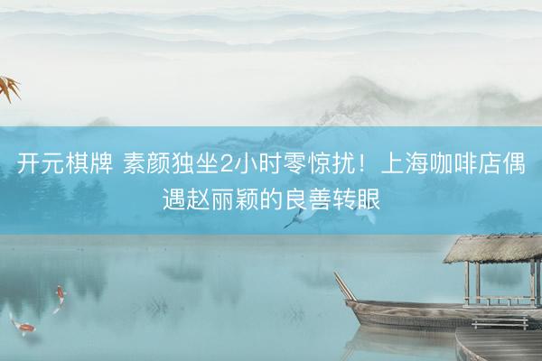 开元棋牌 素颜独坐2小时零惊扰！上海咖啡店偶遇赵丽颖的良善转眼