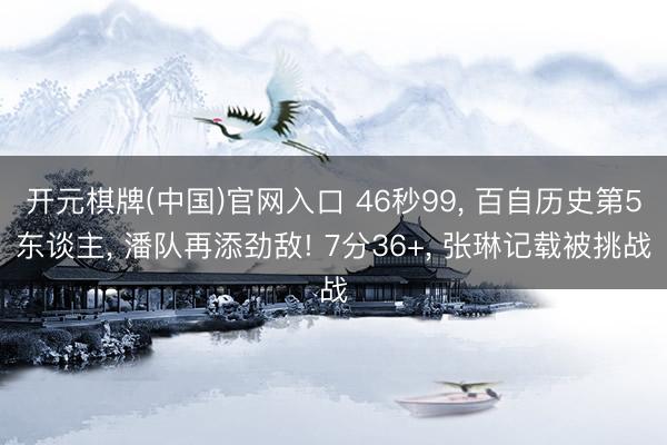开元棋牌(中国)官网入口 46秒99， 百自历史第5东谈主， 潘队再添劲敌! 7分36+， 张琳记载被挑战