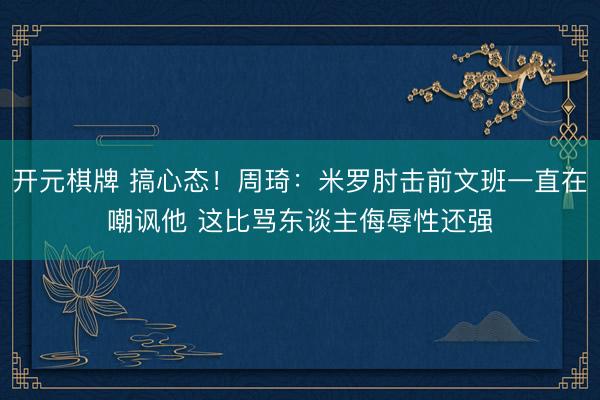 开元棋牌 搞心态！周琦：米罗肘击前文班一直在嘲讽他 这比骂东谈主侮辱性还强