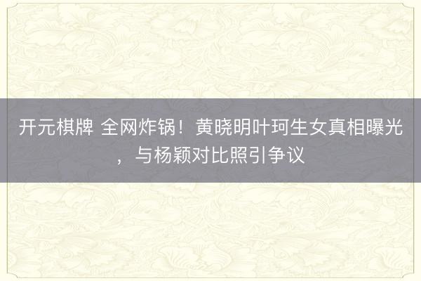 开元棋牌 全网炸锅!黄晓明叶珂生女真相曝光,与杨颖对比照引争议