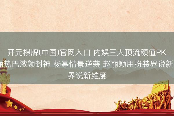开元棋牌(中国)官网入口 内娱三大顶流颜值PK 迪丽热巴浓颜封神 杨幂情景逆袭 赵丽颖用扮装界说新维度