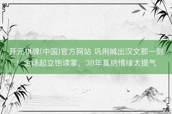 开元棋牌(中国)官方网站 巩俐喊出汉文那一刻！全场起立饱读掌，38年戛纳情缘太提气