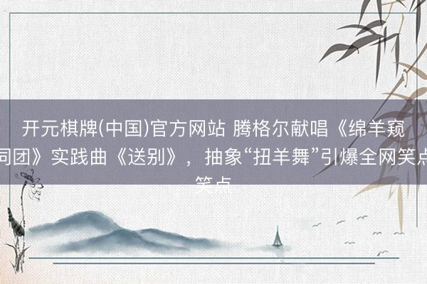 开元棋牌(中国)官方网站 腾格尔献唱《绵羊窥伺团》实践曲《送别》，抽象“扭羊舞”引爆全网笑点