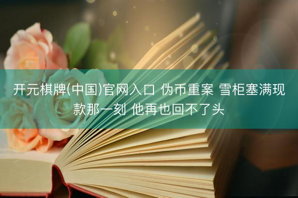 开元棋牌(中国)官网入口 伪币重案 雪柜塞满现款那一刻 他再也回不了头
