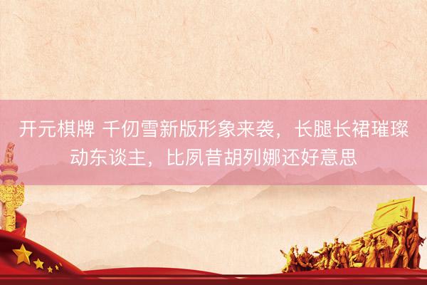 开元棋牌 千仞雪新版形象来袭,长腿长裙璀璨动东谈主,比夙昔胡列娜还好意思