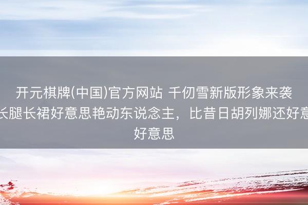 开元棋牌(中国)官方网站 千仞雪新版形象来袭,长腿长裙好意思艳动东说念主,比昔日胡列娜还好意思