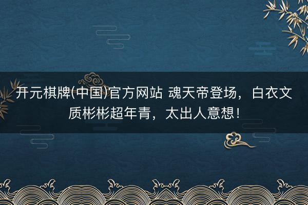 开元棋牌(中国)官方网站 魂天帝登场，白衣文质彬彬超年青，太出人意想！