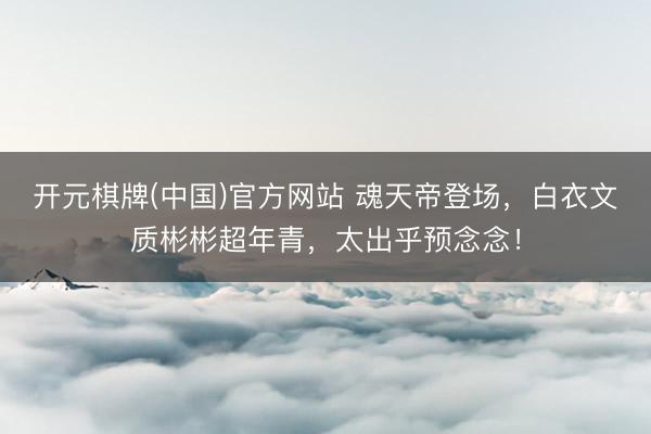 开元棋牌(中国)官方网站 魂天帝登场，白衣文质彬彬超年青，太出乎预念念！