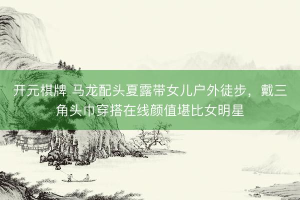 开元棋牌 马龙配头夏露带女儿户外徒步，戴三角头巾穿搭在线颜值堪比女明星