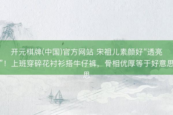 开元棋牌(中国)官方网站 宋祖儿素颜好“透亮”！上班穿碎花衬衫搭牛仔裤，骨相优厚等于好意思