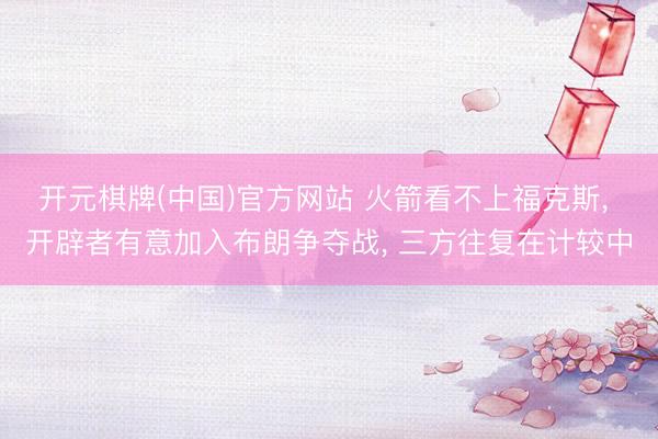 开元棋牌(中国)官方网站 火箭看不上福克斯, 开辟者有意加入布朗争夺战, 三方往复在计较中
