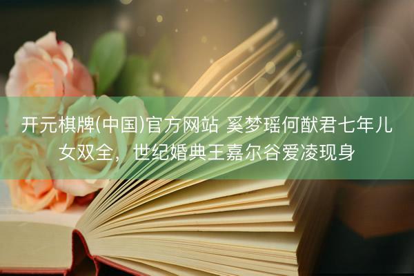 开元棋牌(中国)官方网站 奚梦瑶何猷君七年儿女双全，世纪婚典王嘉尔谷爱凌现身