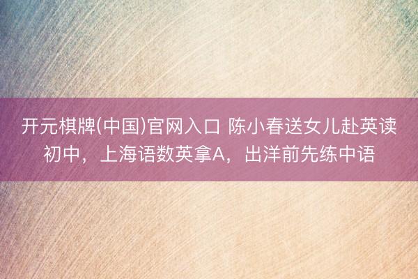 开元棋牌(中国)官网入口 陈小春送女儿赴英读初中,上海语数英拿A,出洋前先练中语
