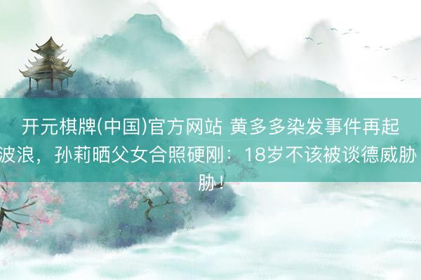 开元棋牌(中国)官方网站 黄多多染发事件再起波浪，孙莉晒父女合照硬刚：18岁不该被谈德威胁！