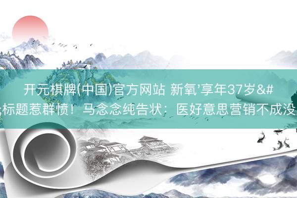 开元棋牌(中国)官方网站 新氧'享年37岁'标题惹群愤！马念念纯告状：医好意思营销不成没底线