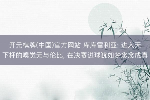 开元棋牌(中国)官方网站 库库雷利亚: 进入天下杯的嗅觉无与伦比, 在决赛进球犹如梦念念成真