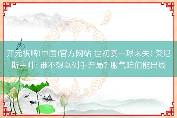 开元棋牌(中国)官方网站 世初赛一球未失! 突尼斯主帅: 谁不想以到手开局? 服气咱们能出线