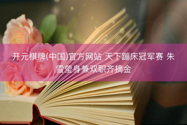 开元棋牌(中国)官方网站 天下蹦床冠军赛 朱雪莹身兼双职齐摘金