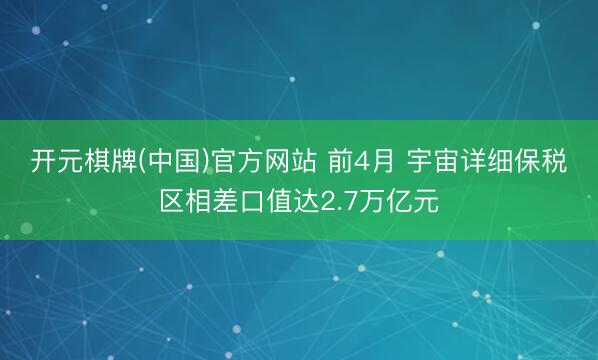 开元棋牌(中国)官方网站 前4月 宇宙详细保税区相差口值达2.7万亿元