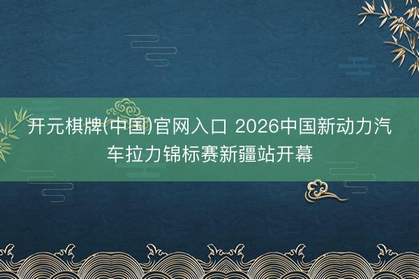 开元棋牌(中国)官网入口 2026中国新动力汽车拉力锦标赛新疆站开幕