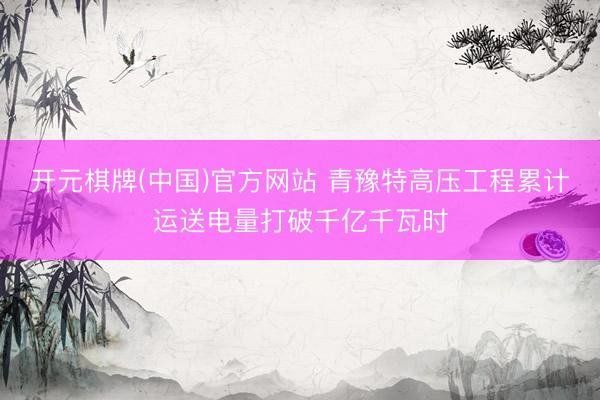 开元棋牌(中国)官方网站 青豫特高压工程累计运送电量打破千亿千瓦时