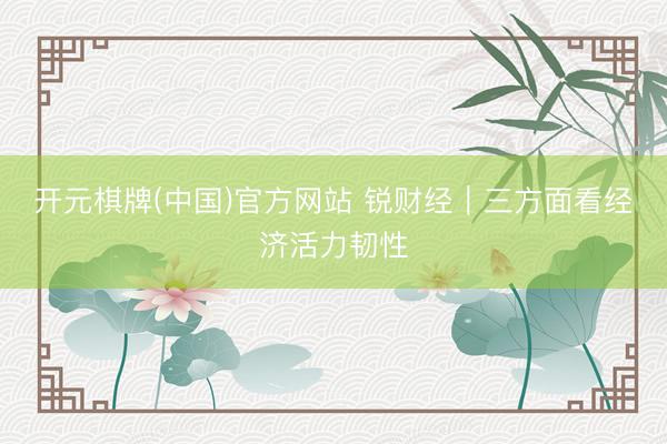 开元棋牌(中国)官方网站 锐财经|三方面看经济活力韧性