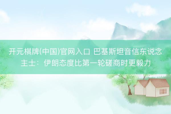 开元棋牌(中国)官网入口 巴基斯坦音信东说念主士:伊朗态度比第一轮磋商时更毅力