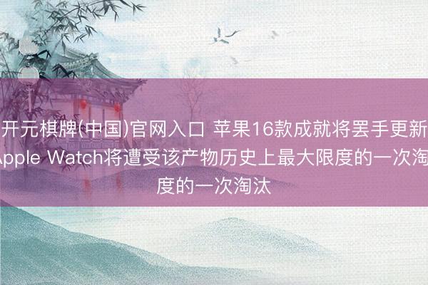 开元棋牌(中国)官网入口 苹果16款成就将罢手更新, Apple Watch将遭受该产物历史上最大限度的一次淘汰