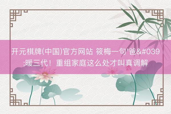 开元棋牌(中国)官方网站 筱梅一句'爸'暖三代!重组家庭这么处才叫真调解