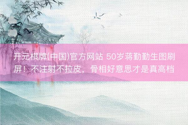 开元棋牌(中国)官方网站 50岁蒋勤勤生图刷屏！不注射不拉皮，骨相好意思才是真高档