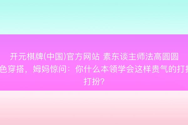 开元棋牌(中国)官方网站 素东谈主师法高圆圆撞色穿搭，姆妈惊问：你什么本领学会这样贵气的打扮？