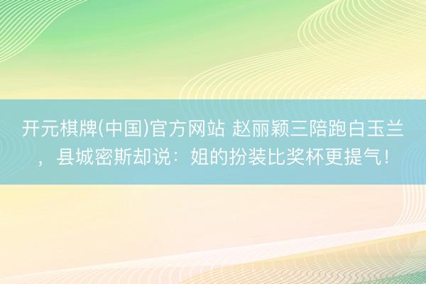 开元棋牌(中国)官方网站 赵丽颖三陪跑白玉兰，县城密斯却说：姐的扮装比奖杯更提气！