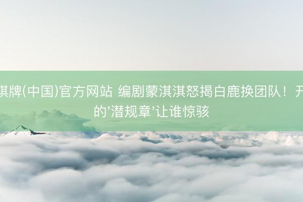 开元棋牌(中国)官方网站 编剧蒙淇淇怒揭白鹿换团队！开机前的'潜规章'让谁惊骇