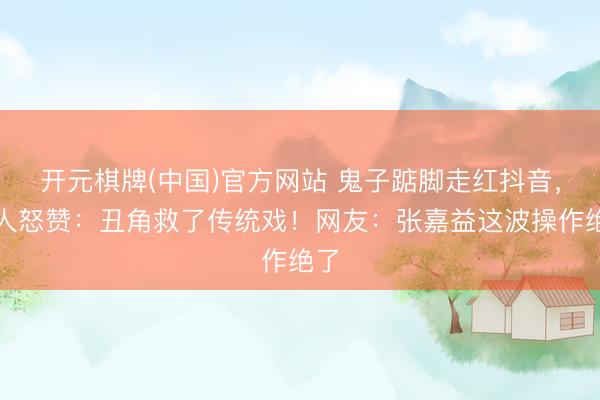 开元棋牌(中国)官方网站 鬼子踮脚走红抖音，众人怒赞：丑角救了传统戏！网友：张嘉益这波操作绝了
