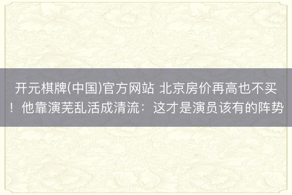 开元棋牌(中国)官方网站 北京房价再高也不买!他靠演芜乱活成清流:这才是演员该有的阵势