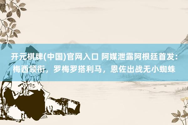 开元棋牌(中国)官网入口 阿媒泄露阿根廷首发：梅西领衔，罗梅罗搭利马，恩佐出战无小蜘蛛