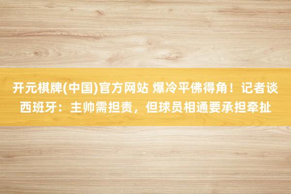 开元棋牌(中国)官方网站 爆冷平佛得角！记者谈西班牙：主帅需担责，但球员相通要承担牵扯