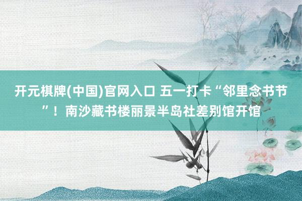 开元棋牌(中国)官网入口 五一打卡“邻里念书节”！南沙藏书楼丽景半岛社差别馆开馆