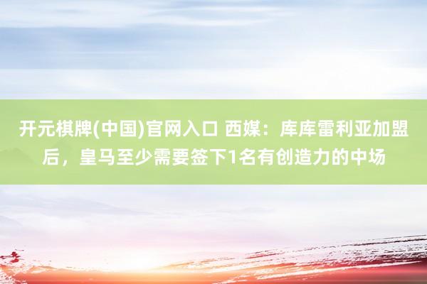 开元棋牌(中国)官网入口 西媒：库库雷利亚加盟后，皇马至少需要签下1名有创造力的中场