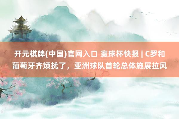开元棋牌(中国)官网入口 寰球杯快报 | C罗和葡萄牙齐烦扰了，亚洲球队首轮总体施展拉风