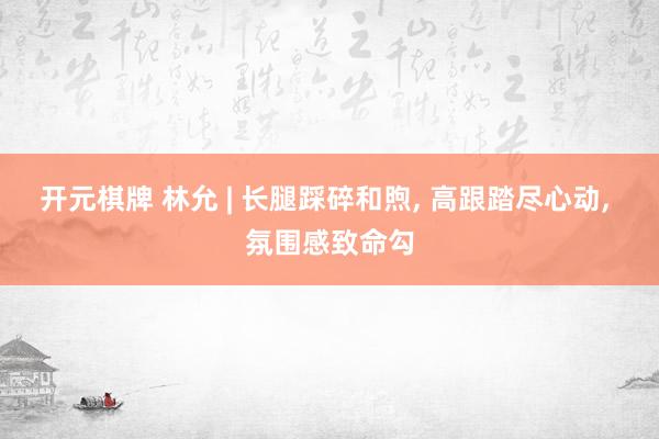 开元棋牌 林允 | 长腿踩碎和煦, 高跟踏尽心动, 氛围感致命勾