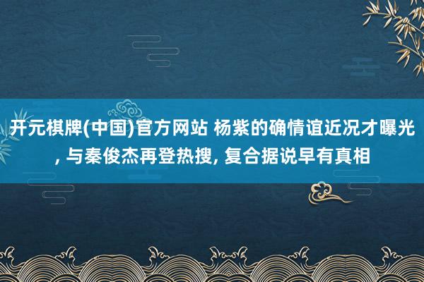 开元棋牌(中国)官方网站 杨紫的确情谊近况才曝光, 与秦俊杰再登热搜, 复合据说早有真相