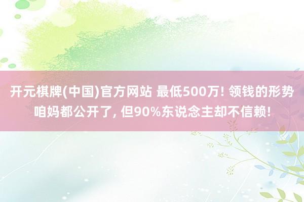 开元棋牌(中国)官方网站 最低500万! 领钱的形势咱妈都公开了, 但90%东说念主却不信赖!