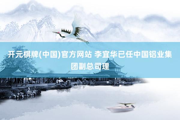 开元棋牌(中国)官方网站 李宜华已任中国铝业集团副总司理