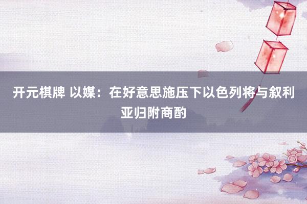 开元棋牌 以媒：在好意思施压下以色列将与叙利亚归附商酌