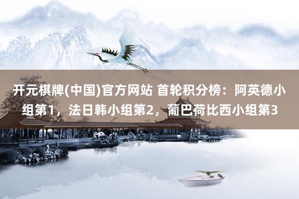 开元棋牌(中国)官方网站 首轮积分榜：阿英德小组第1，法日韩小组第2，葡巴荷比西小组第3